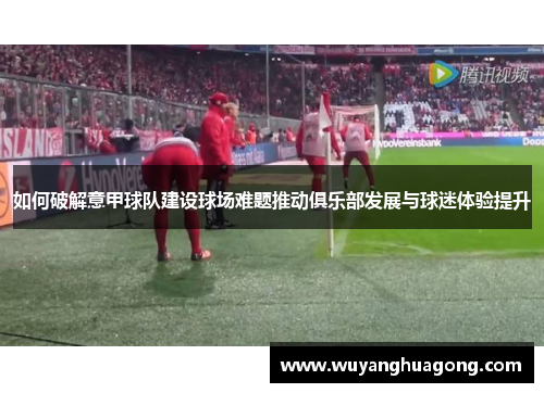 如何破解意甲球队建设球场难题推动俱乐部发展与球迷体验提升