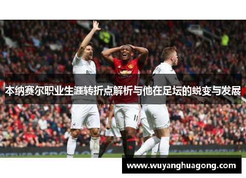 本纳赛尔职业生涯转折点解析与他在足坛的蜕变与发展